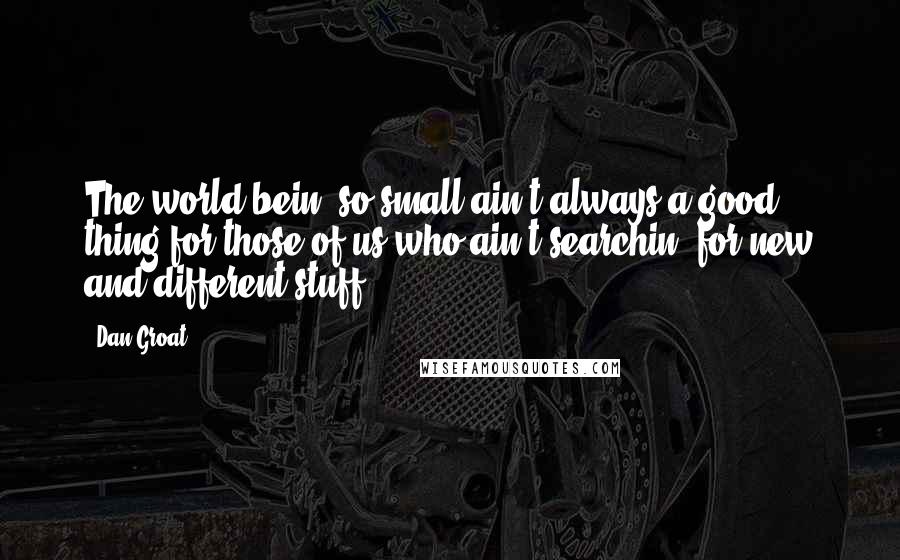 Dan Groat quotes: The world bein' so small ain't always a good thing for those of us who ain't searchin' for new and different stuff. Dan Groat quotes: The world bein' so small ain't always a good thing for those of us who ain't searchin' for new and different stuff.