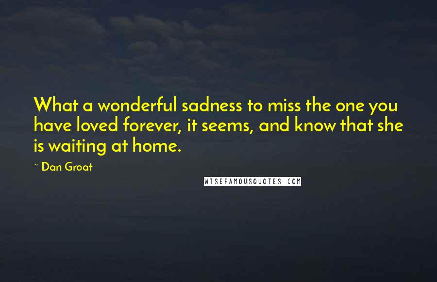Dan Groat quotes: What a wonderful sadness to miss the one you have loved forever, it seems, and know that she is waiting at home. Dan Groat quotes: What a wonderful sadness to miss the one you have loved forever, it seems, and know that she is waiting at home.