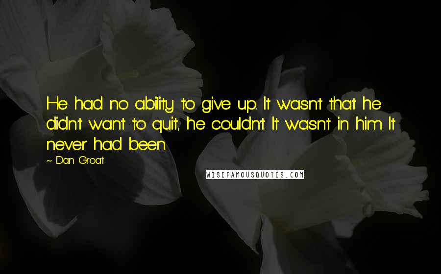 Dan Groat quotes: He had no ability to give up. It wasn't that he didn't want to quit, he couldn't. It wasn't in him. It never had been. Dan Groat quotes: He had no ability to give up. It wasn't that he didn't want to quit, he couldn't. It wasn't in him. It never had been.