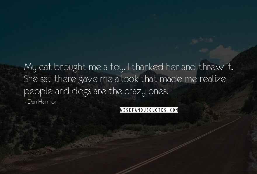 Dan Harmon quotes: My cat brought me a toy. I thanked her and threw it. She sat there gave me a look that made me realize people and dogs are the crazy ones.