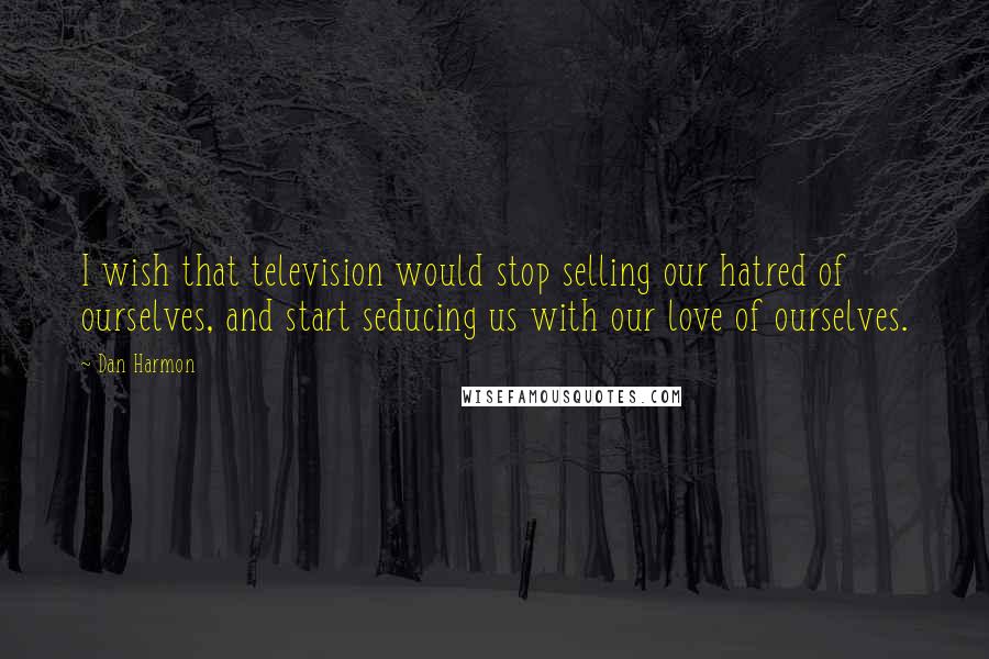 Dan Harmon quotes: I wish that television would stop selling our hatred of ourselves, and start seducing us with our love of ourselves.