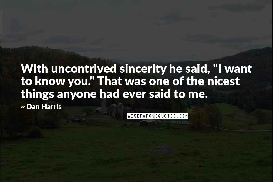 Dan Harris quotes: With uncontrived sincerity he said, "I want to know you." That was one of the nicest things anyone had ever said to me. Dan Harris quotes: With uncontrived sincerity he said, "I want to know you." That was one of the nicest things anyone had ever said to me.