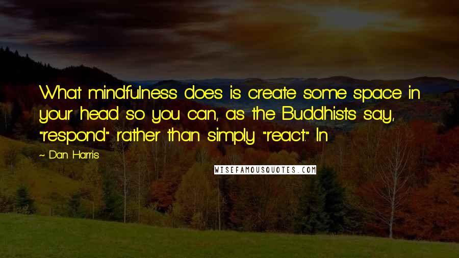 Dan Harris quotes: What mindfulness does is create some space in your head so you can, as the Buddhists say, "respond" rather than simply "react." In Dan Harris quotes: What mindfulness does is create some space in your head so you can, as the Buddhists say, "respond" rather than simply "react." In