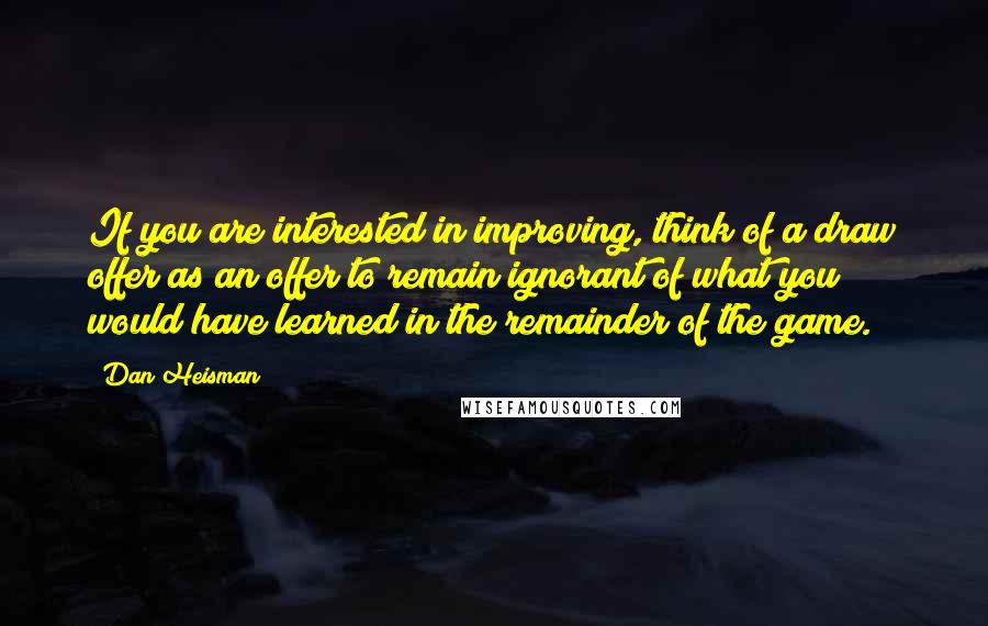 Dan Heisman quotes: If you are interested in improving, think of a draw offer as an offer to remain ignorant of what you would have learned in the remainder of the game. Dan Heisman quotes: If you are interested in improving, think of a draw offer as an offer to remain ignorant of what you would have learned in the remainder of the game.
