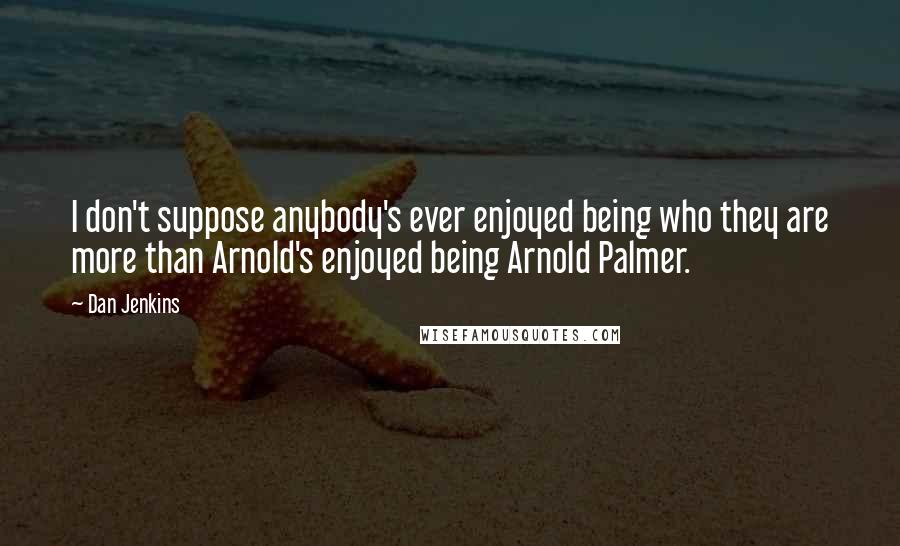 Dan Jenkins quotes: I don't suppose anybody's ever enjoyed being who they are more than Arnold's enjoyed being Arnold Palmer.