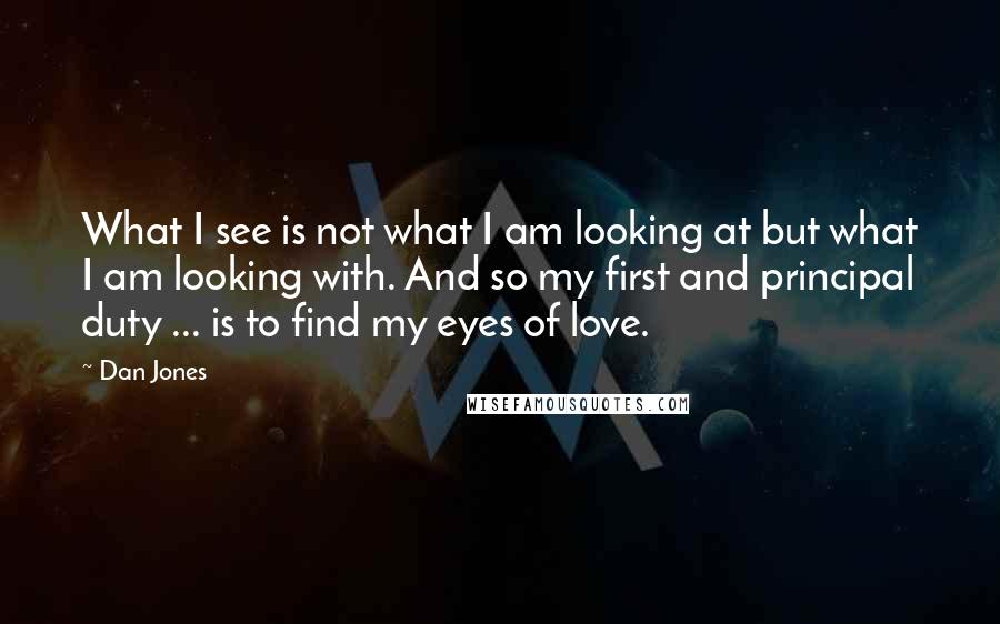 Dan Jones quotes: What I see is not what I am looking at but what I am looking with. And so my first and principal duty ... is to find my eyes of Dan Jones quotes: What I see is not what I am looking at but what I am looking with. And so my first and principal duty ... is to find my eyes of