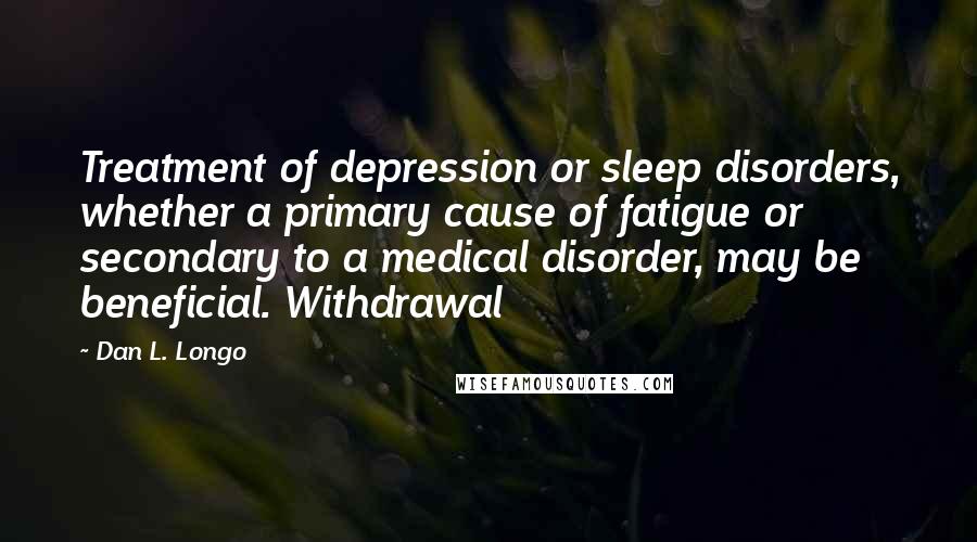 Dan L. Longo quotes: Treatment of depression or sleep disorders, whether a primary cause of fatigue or secondary to a medical disorder, may be beneficial. Withdrawal Dan L. Longo quotes: Treatment of depression or sleep disorders, whether a primary cause of fatigue or secondary to a medical disorder, may be beneficial. Withdrawal
