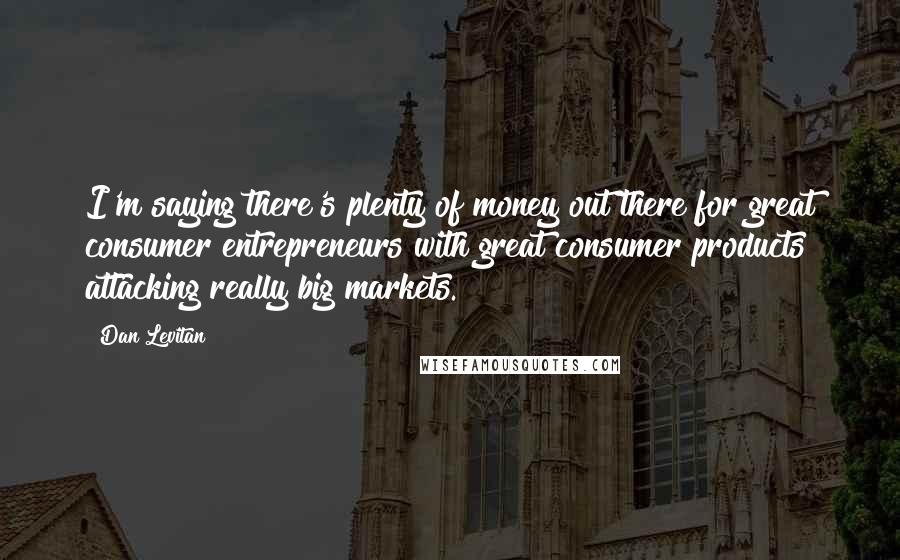 Dan Levitan quotes: I'm saying there's plenty of money out there for great consumer entrepreneurs with great consumer products attacking really big markets.