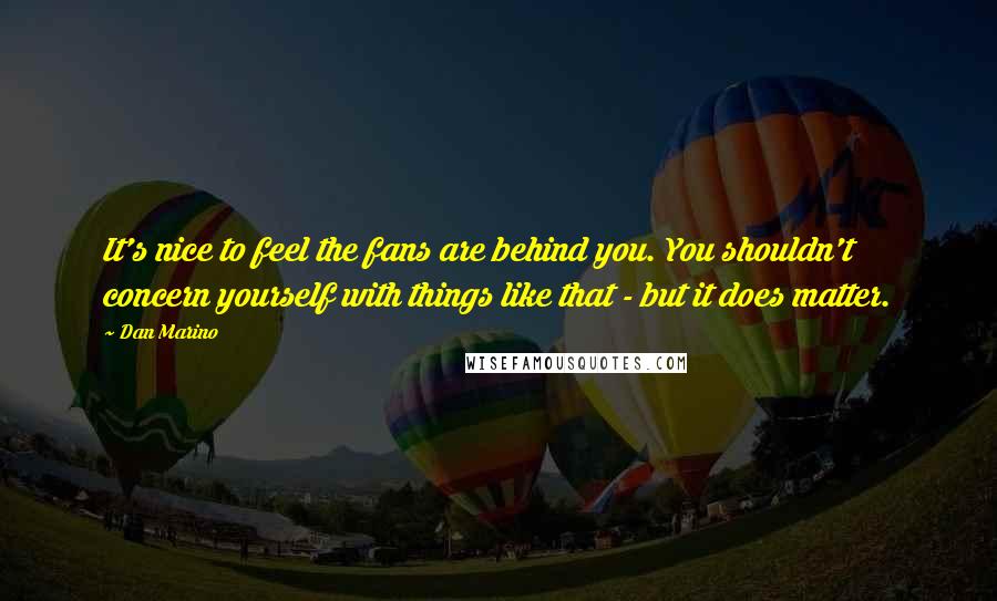 Dan Marino quotes: It's nice to feel the fans are behind you. You shouldn't concern yourself with things like that - but it does matter.