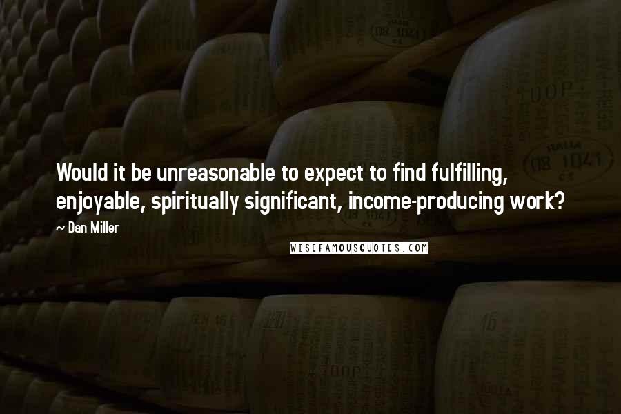 Dan Miller quotes: Would it be unreasonable to expect to find fulfilling, enjoyable, spiritually significant, income-producing work? Dan Miller quotes: Would it be unreasonable to expect to find fulfilling, enjoyable, spiritually significant, income-producing work?