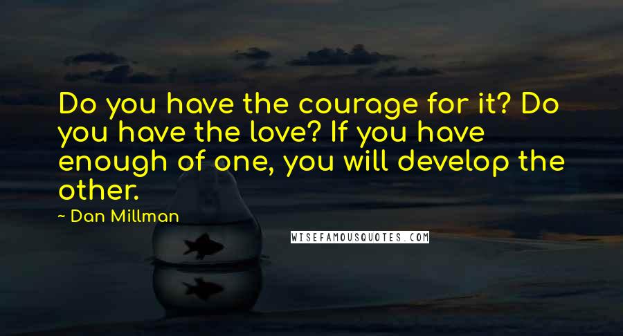 Dan Millman quotes: Do you have the courage for it? Do you have the love? If you have enough of one, you will develop the other. Dan Millman quotes: Do you have the courage for it? Do you have the love? If you have enough of one, you will develop the other.