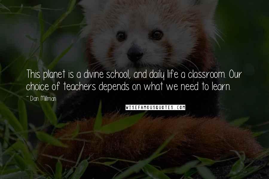 Dan Millman quotes: This planet is a divine school, and daily life a classroom. Our choice of teachers depends on what we need to learn. Dan Millman quotes: This planet is a divine school, and daily life a classroom. Our choice of teachers depends on what we need to learn.