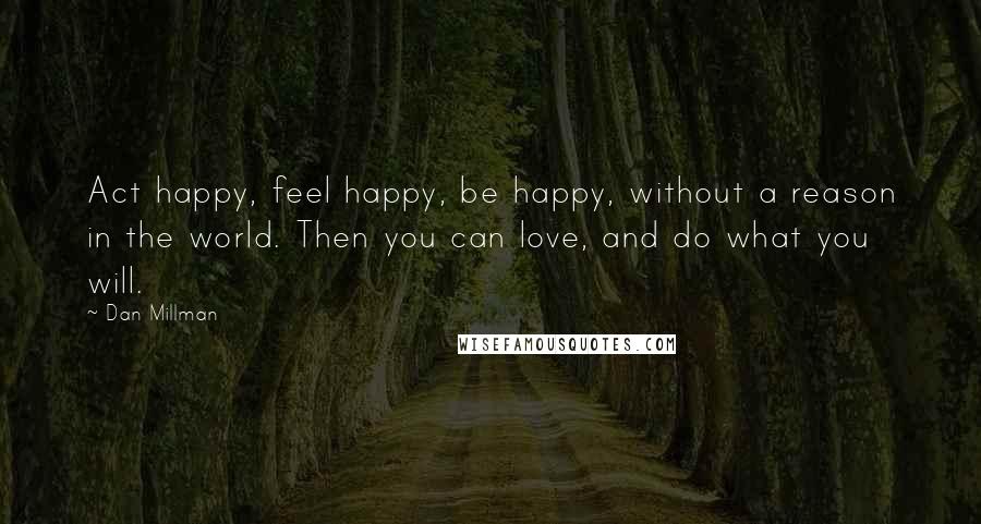 Dan Millman quotes: Act happy, feel happy, be happy, without a reason in the world. Then you can love, and do what you will. Dan Millman quotes: Act happy, feel happy, be happy, without a reason in the world. Then you can love, and do what you will.