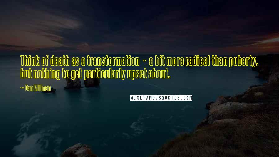 Dan Millman quotes: Think of death as a transformation - a bit more radical than puberty, but nothing to get particularly upset about. Dan Millman quotes: Think of death as a transformation - a bit more radical than puberty, but nothing to get particularly upset about.