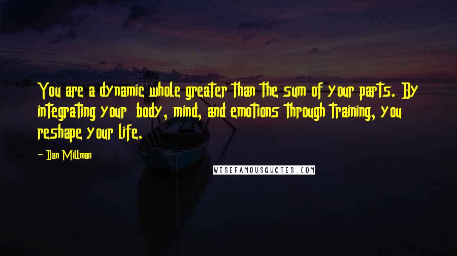 Dan Millman quotes: You are a dynamic whole greater than the sum of your parts. By integrating your body, mind, and emotions through training, you reshape your life. Dan Millman quotes: You are a dynamic whole greater than the sum of your parts. By integrating your body, mind, and emotions through training, you reshape your life.