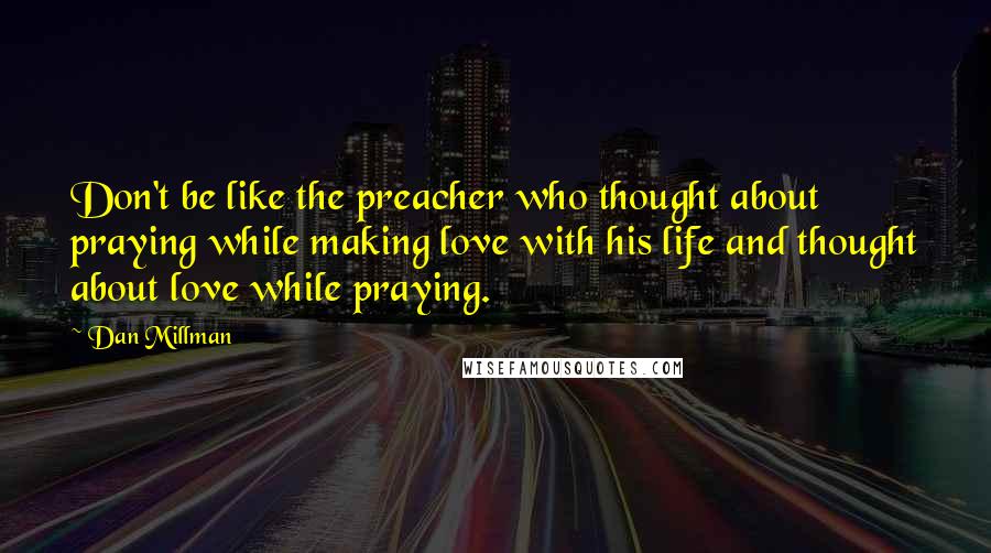 Dan Millman quotes: Don't be like the preacher who thought about praying while making love with his life and thought about love while praying. Dan Millman quotes: Don't be like the preacher who thought about praying while making love with his life and thought about love while praying.