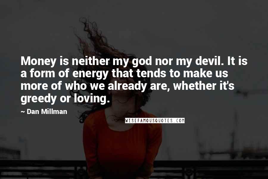 Dan Millman quotes: Money is neither my god nor my devil. It is a form of energy that tends to make us more of who we already are, whether it's greedy or loving. Dan Millman quotes: Money is neither my god nor my devil. It is a form of energy that tends to make us more of who we already are, whether it's greedy or loving.