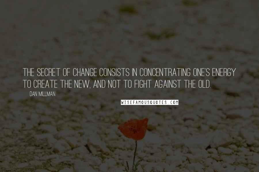 Dan Millman quotes: The secret of change consists in concentrating one's energy to create the new, and not to fight against the old.