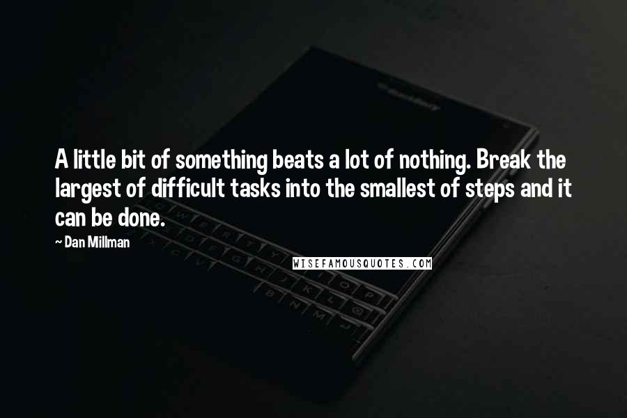 Dan Millman quotes: A little bit of something beats a lot of nothing. Break the largest of difficult tasks into the smallest of steps and it can be done. Dan Millman quotes: A little bit of something beats a lot of nothing. Break the largest of difficult tasks into the smallest of steps and it can be done.