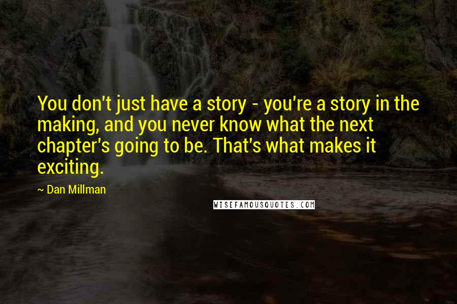 Dan Millman quotes: You don't just have a story - you're a story in the making, and you never know what the next chapter's going to be. That's what makes it exciting. Dan Millman quotes: You don't just have a story - you're a story in the making, and you never know what the next chapter's going to be. That's what makes it exciting.