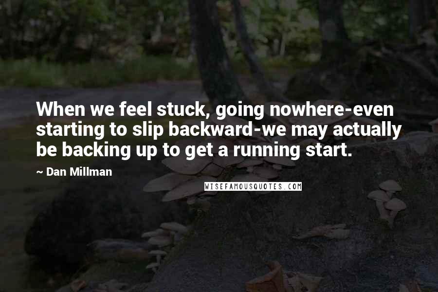 Dan Millman quotes: When we feel stuck, going nowhere-even starting to slip backward-we may actually be backing up to get a running start.