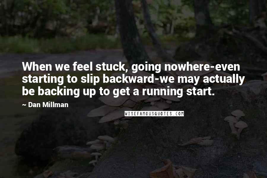 Dan Millman quotes: When we feel stuck, going nowhere-even starting to slip backward-we may actually be backing up to get a running start. Dan Millman quotes: When we feel stuck, going nowhere-even starting to slip backward-we may actually be backing up to get a running start.
