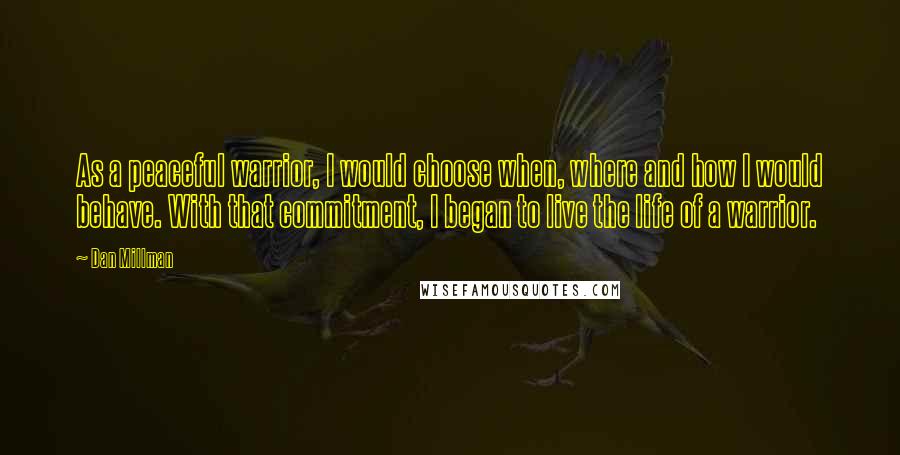 Dan Millman quotes: As a peaceful warrior, I would choose when, where and how I would behave. With that commitment, I began to live the life of a warrior. Dan Millman quotes: As a peaceful warrior, I would choose when, where and how I would behave. With that commitment, I began to live the life of a warrior.