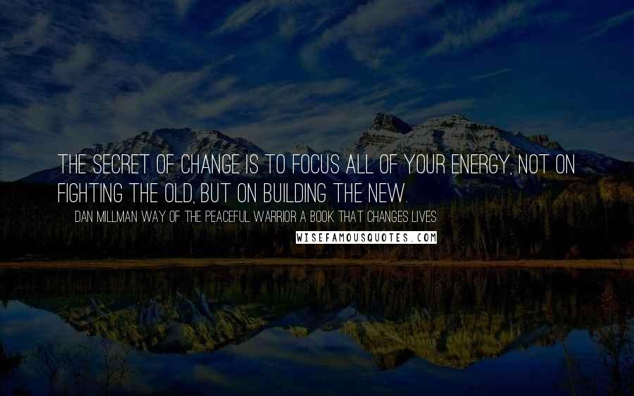 Dan Millman Way Of The Peaceful Warrior A Book That Changes Lives quotes: The secret of change is to focus all of your energy, not on fighting the old, but on building the new.