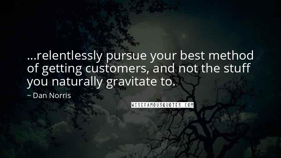 Dan Norris quotes: ...relentlessly pursue your best method of getting customers, and not the stuff you naturally gravitate to. Dan Norris quotes: ...relentlessly pursue your best method of getting customers, and not the stuff you naturally gravitate to.