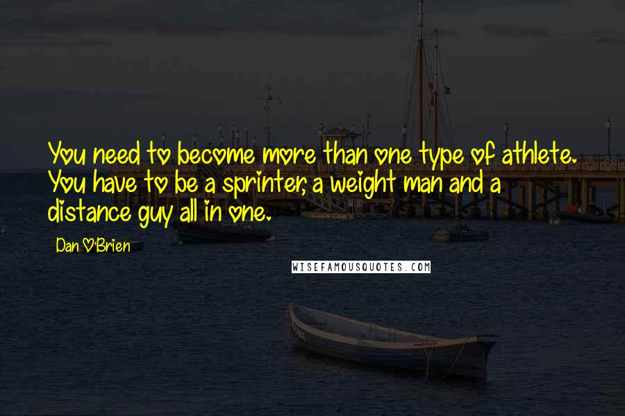 Dan O'Brien quotes: You need to become more than one type of athlete. You have to be a sprinter, a weight man and a distance guy all in one. Dan O'Brien quotes: You need to become more than one type of athlete. You have to be a sprinter, a weight man and a distance guy all in one.