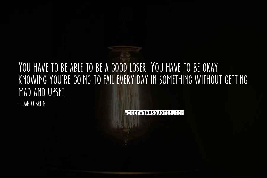 Dan O'Brien quotes: You have to be able to be a good loser. You have to be okay knowing you're going to fail every day in something without getting mad and upset. Dan O'Brien quotes: You have to be able to be a good loser. You have to be okay knowing you're going to fail every day in something without getting mad and upset.