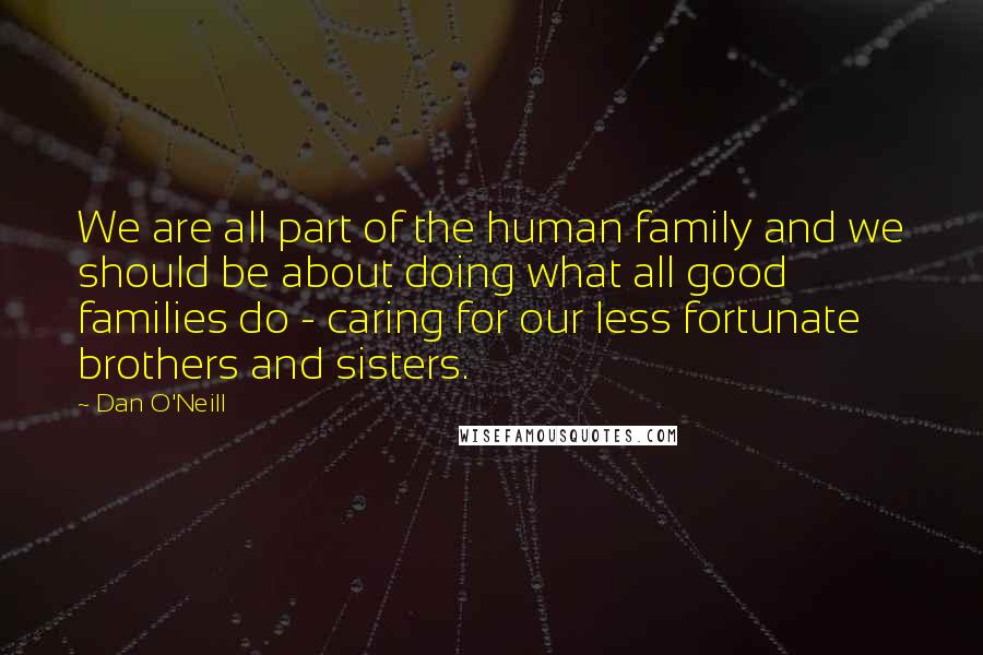 Dan O'Neill quotes: We are all part of the human family and we should be about doing what all good families do - caring for our less fortunate brothers and sisters.