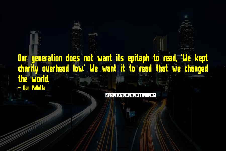 Dan Pallotta quotes: Our generation does not want its epitaph to read, 'We kept charity overhead low.' We want it to read that we changed the world.