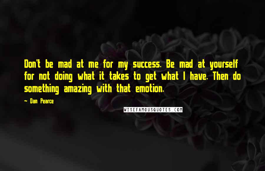 Dan Pearce quotes: Don't be mad at me for my success. Be mad at yourself for not doing what it takes to get what I have. Then do something amazing with that emotion.