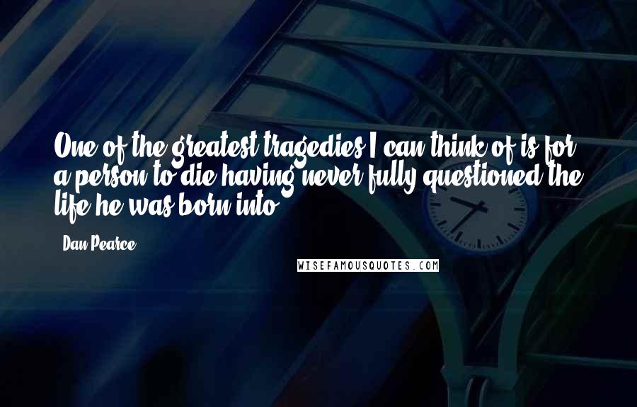 Dan Pearce quotes: One of the greatest tragedies I can think of is for a person to die having never fully questioned the life he was born into.