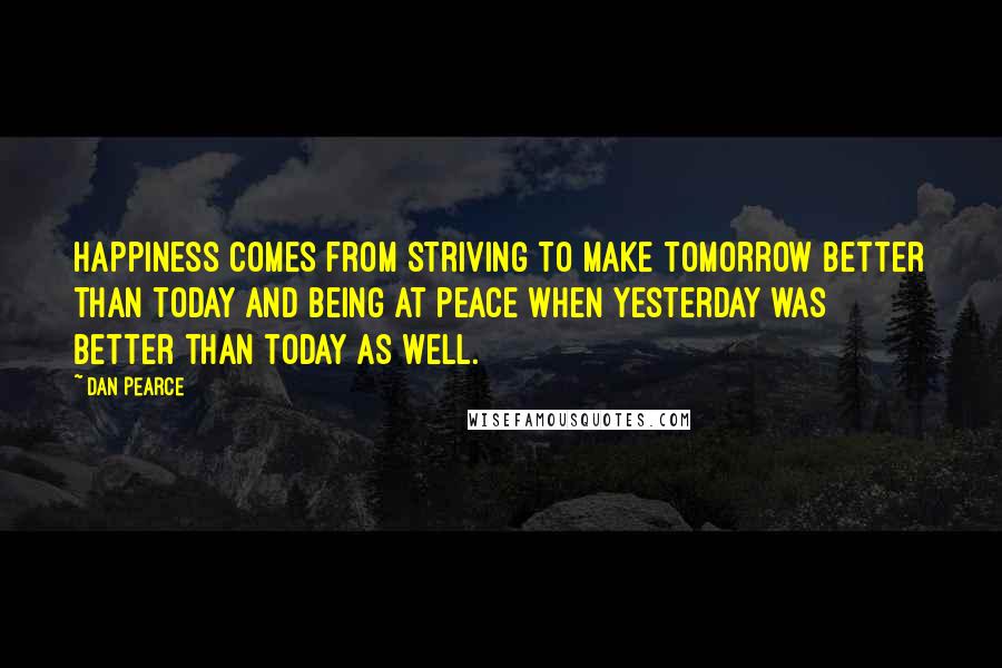Dan Pearce quotes: Happiness comes from striving to make tomorrow better than today and being at peace when yesterday was better than today as well.