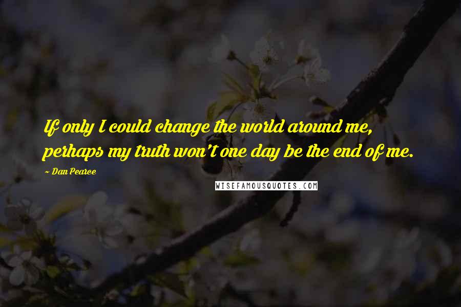 Dan Pearce quotes: If only I could change the world around me, perhaps my truth won't one day be the end of me.