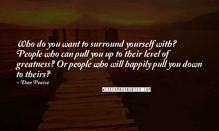 Dan Pearce quotes: Who do you want to surround yourself with? People who can pull you up to their level of greatness? Or people who will happily pull you down to theirs?