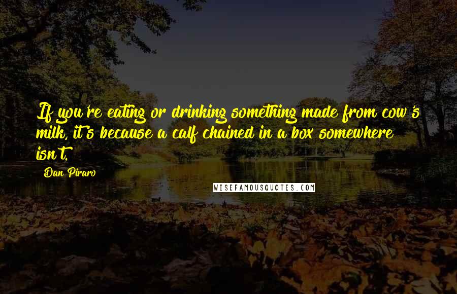 Dan Piraro quotes: If you're eating or drinking something made from cow's milk, it's because a calf chained in a box somewhere isn't. Dan Piraro quotes: If you're eating or drinking something made from cow's milk, it's because a calf chained in a box somewhere isn't.
