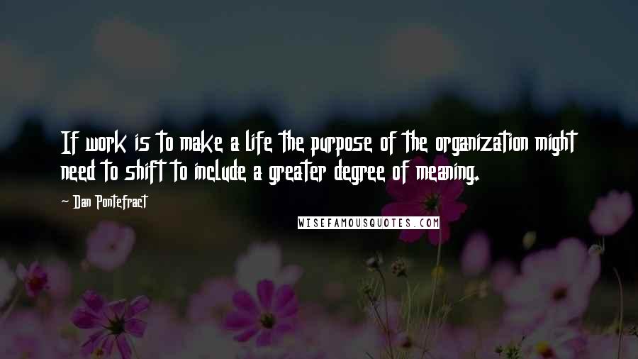 Dan Pontefract quotes: If work is to make a life the purpose of the organization might need to shift to include a greater degree of meaning.