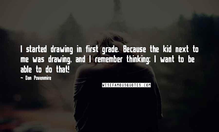 Dan Povenmire quotes: I started drawing in first grade. Because the kid next to me was drawing, and I remember thinking: I want to be able to do that!