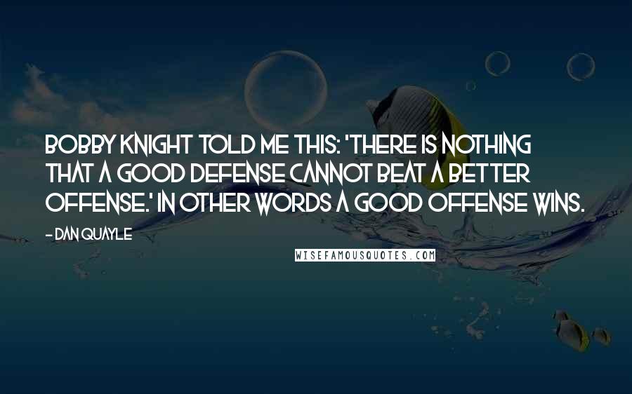 Dan Quayle quotes: Bobby Knight told me this: 'There is nothing that a good defense cannot beat a better offense.' In other words a good offense wins.