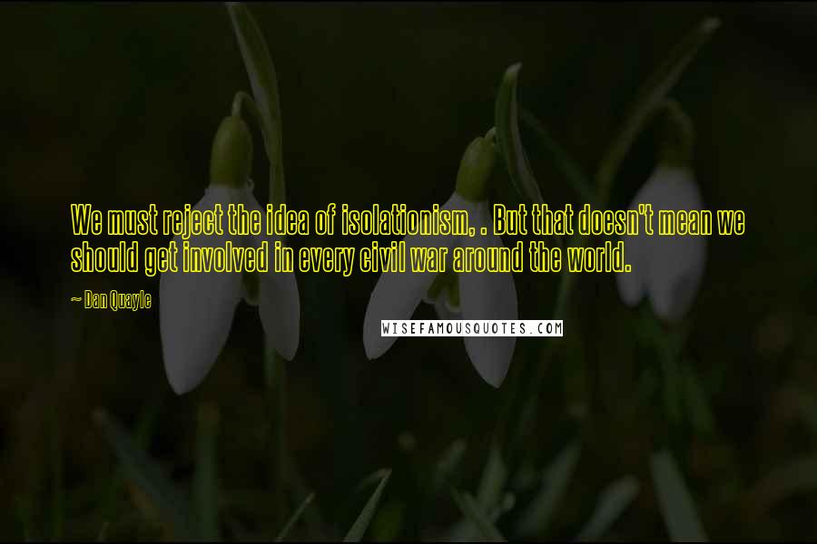 Dan Quayle quotes: We must reject the idea of isolationism, . But that doesn't mean we should get involved in every civil war around the world.