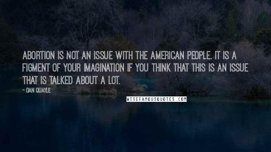 Dan Quayle quotes: Abortion is not an issue with the American people. It is a figment of your imagination if you think that this is an issue that is talked about a lot.