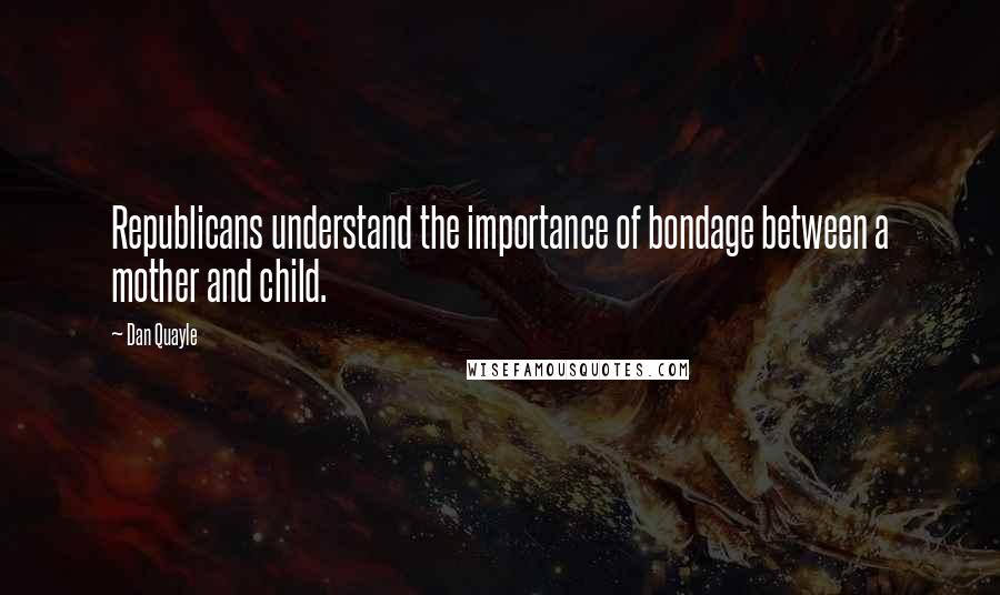 Dan Quayle quotes: Republicans understand the importance of bondage between a mother and child.