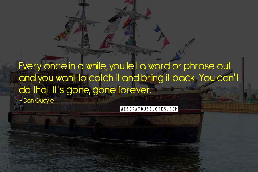 Dan Quayle quotes: Every once in a while, you let a word or phrase out and you want to catch it and bring it back. You can't do that. It's gone, gone forever.