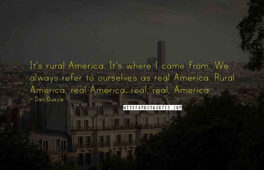 Dan Quayle quotes: It's rural America. It's where I came from. We always refer to ourselves as real America. Rural America, real America, real, real, America.