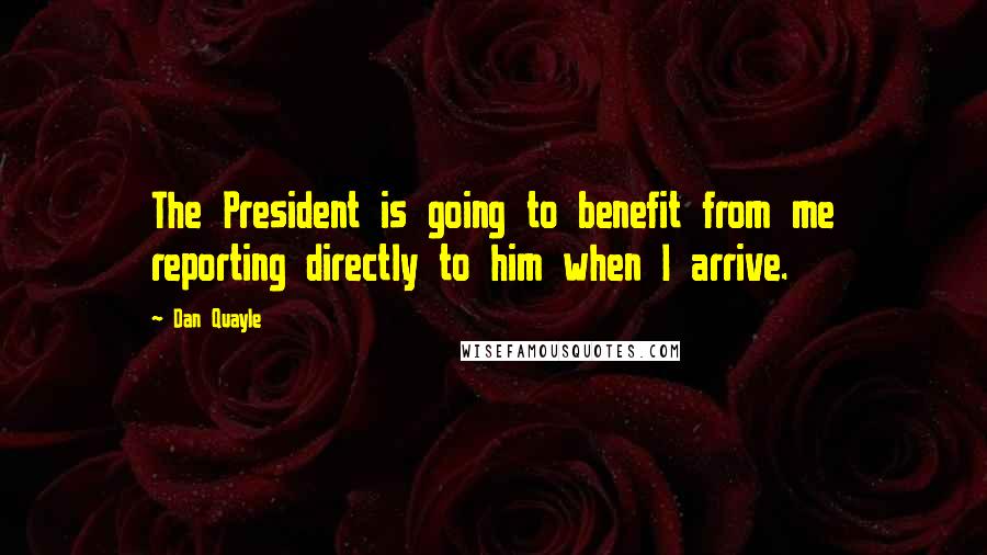 Dan Quayle quotes: The President is going to benefit from me reporting directly to him when I arrive.