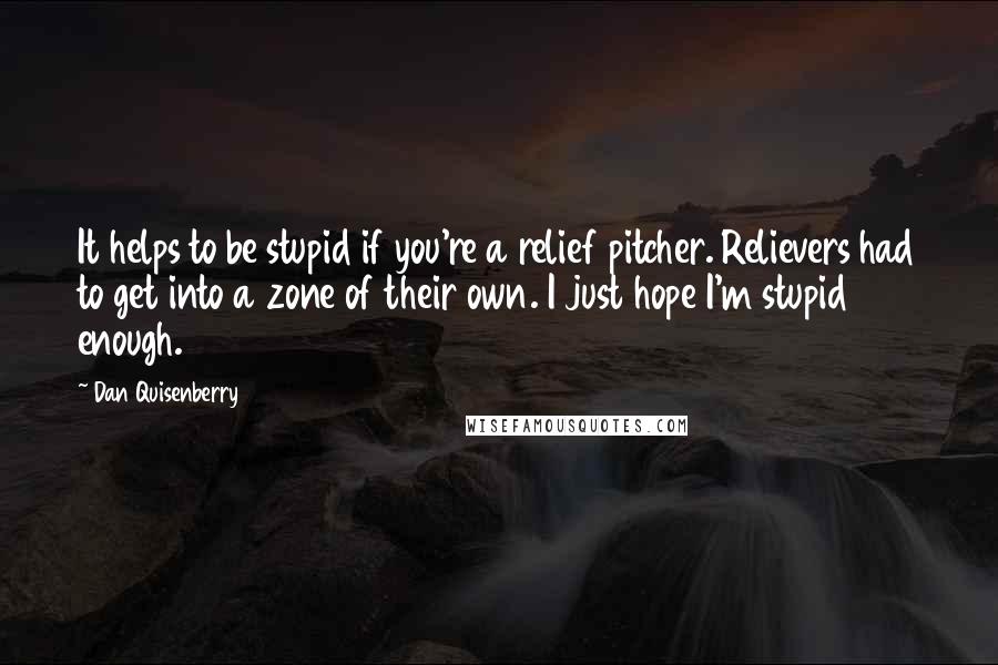Dan Quisenberry quotes: It helps to be stupid if you're a relief pitcher. Relievers had to get into a zone of their own. I just hope I'm stupid enough. Dan Quisenberry quotes: It helps to be stupid if you're a relief pitcher. Relievers had to get into a zone of their own. I just hope I'm stupid enough.