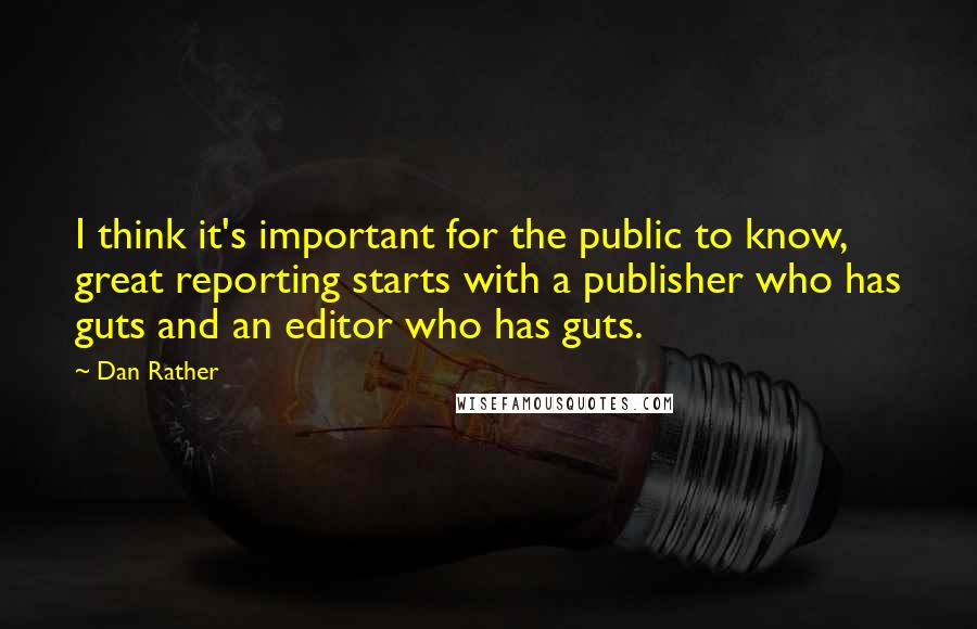 Dan Rather quotes: I think it's important for the public to know, great reporting starts with a publisher who has guts and an editor who has guts.